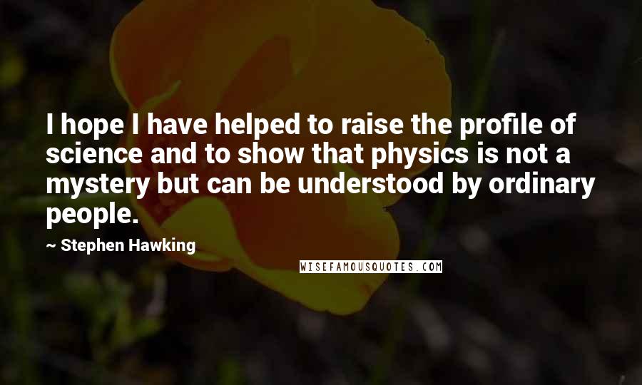 Stephen Hawking Quotes: I hope I have helped to raise the profile of science and to show that physics is not a mystery but can be understood by ordinary people.