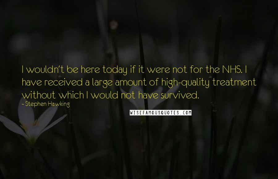 Stephen Hawking Quotes: I wouldn't be here today if it were not for the NHS. I have received a large amount of high-quality treatment without which I would not have survived.