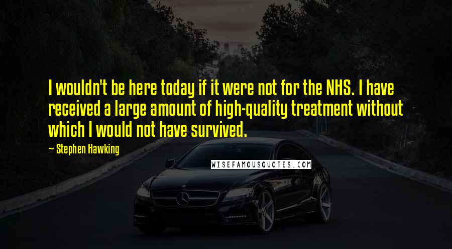 Stephen Hawking Quotes: I wouldn't be here today if it were not for the NHS. I have received a large amount of high-quality treatment without which I would not have survived.