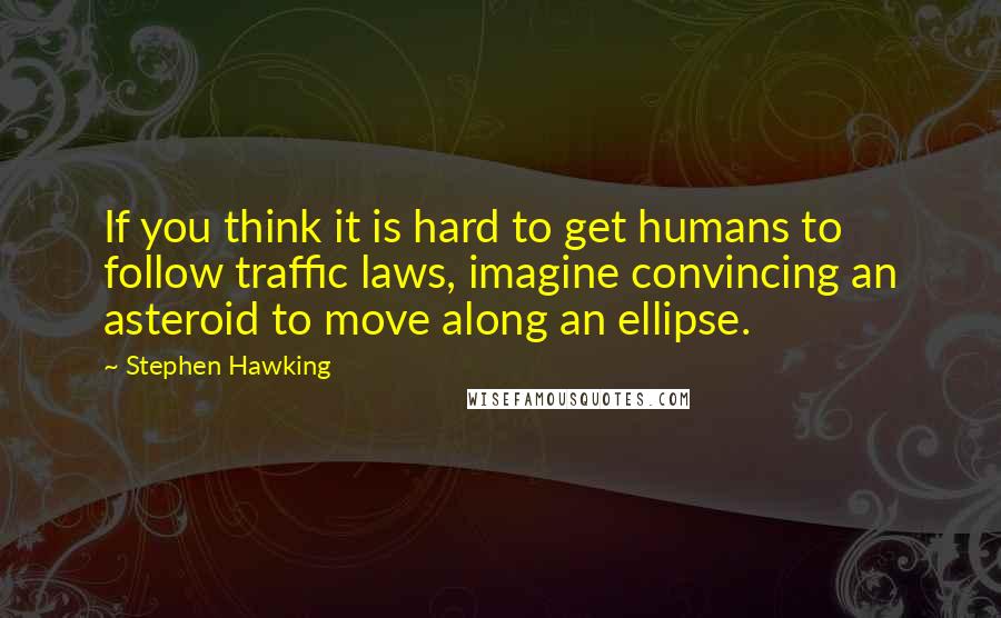 Stephen Hawking Quotes: If you think it is hard to get humans to follow traffic laws, imagine convincing an asteroid to move along an ellipse.