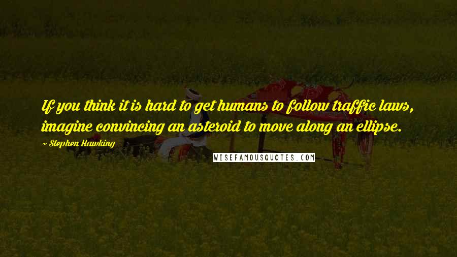 Stephen Hawking Quotes: If you think it is hard to get humans to follow traffic laws, imagine convincing an asteroid to move along an ellipse.