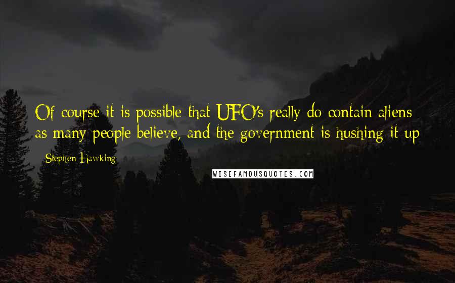 Stephen Hawking Quotes: Of course it is possible that UFO's really do contain aliens as many people believe, and the government is hushing it up