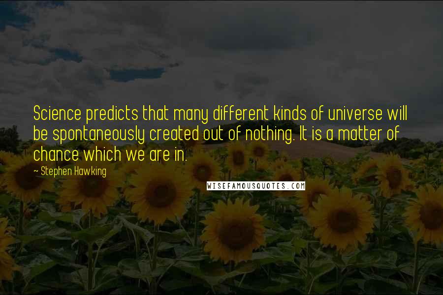Stephen Hawking Quotes: Science predicts that many different kinds of universe will be spontaneously created out of nothing. It is a matter of chance which we are in.
