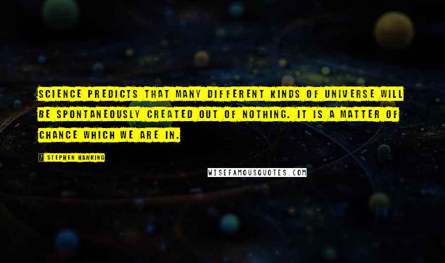 Stephen Hawking Quotes: Science predicts that many different kinds of universe will be spontaneously created out of nothing. It is a matter of chance which we are in.