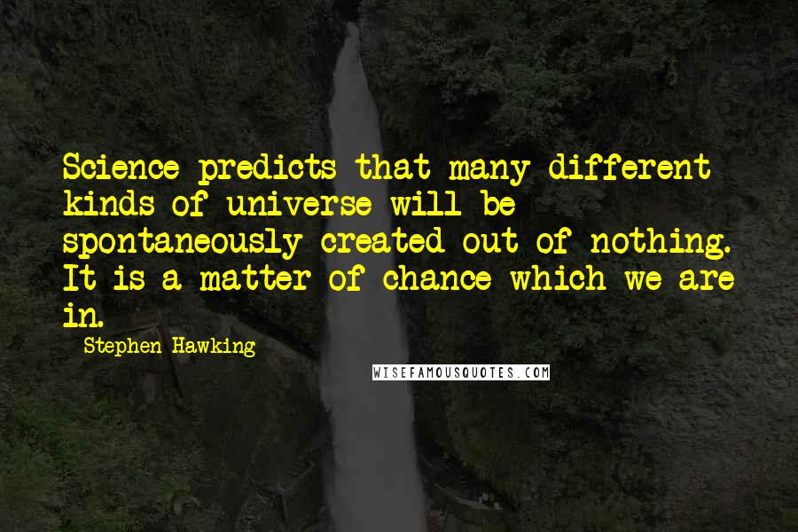 Stephen Hawking Quotes: Science predicts that many different kinds of universe will be spontaneously created out of nothing. It is a matter of chance which we are in.