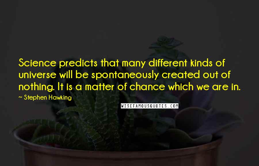 Stephen Hawking Quotes: Science predicts that many different kinds of universe will be spontaneously created out of nothing. It is a matter of chance which we are in.