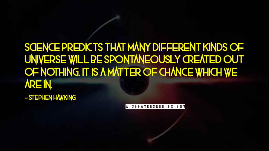 Stephen Hawking Quotes: Science predicts that many different kinds of universe will be spontaneously created out of nothing. It is a matter of chance which we are in.
