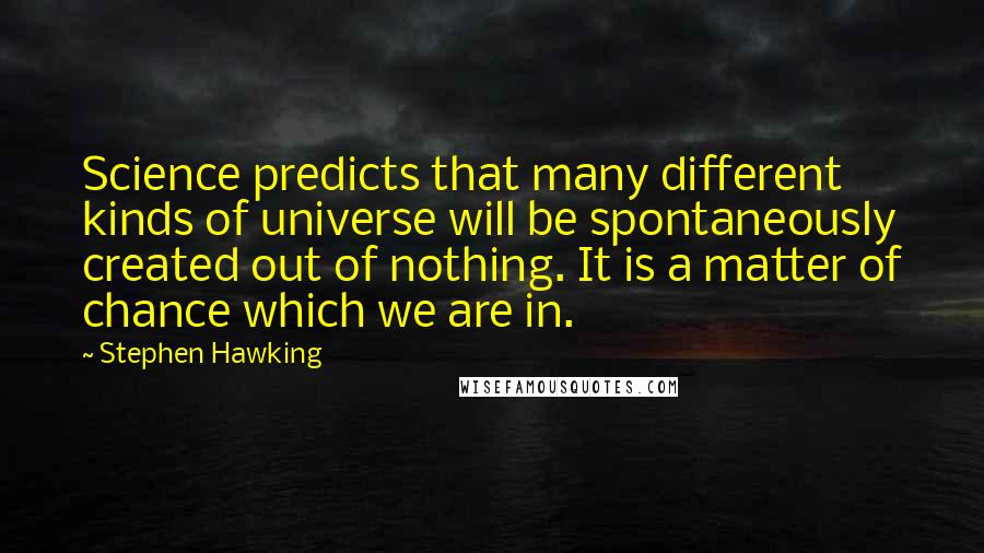 Stephen Hawking Quotes: Science predicts that many different kinds of universe will be spontaneously created out of nothing. It is a matter of chance which we are in.