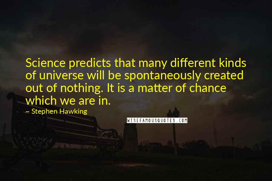Stephen Hawking Quotes: Science predicts that many different kinds of universe will be spontaneously created out of nothing. It is a matter of chance which we are in.
