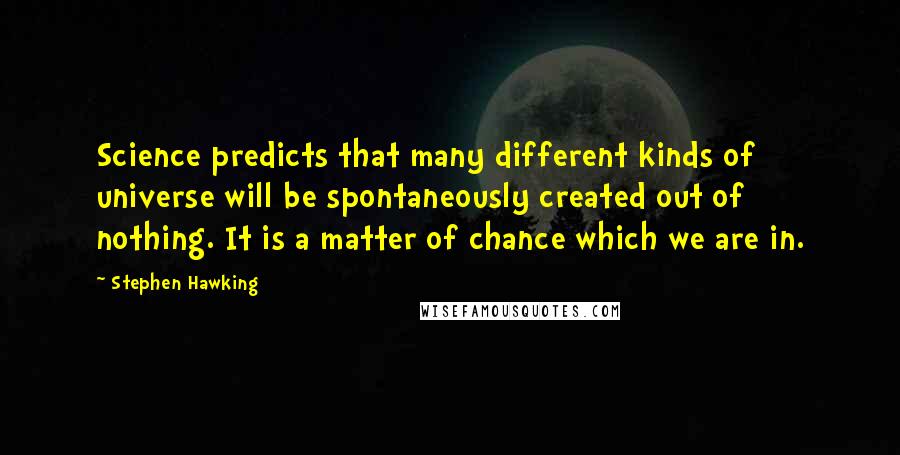 Stephen Hawking Quotes: Science predicts that many different kinds of universe will be spontaneously created out of nothing. It is a matter of chance which we are in.