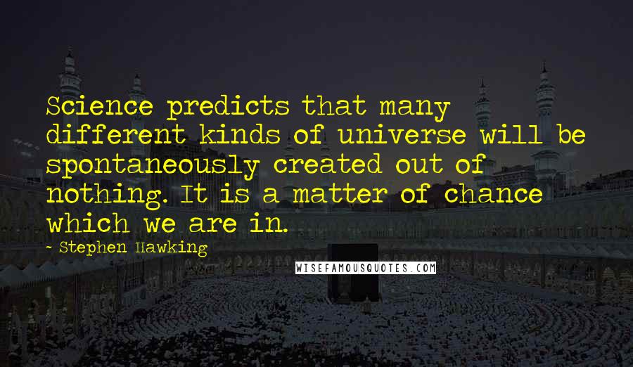 Stephen Hawking Quotes: Science predicts that many different kinds of universe will be spontaneously created out of nothing. It is a matter of chance which we are in.