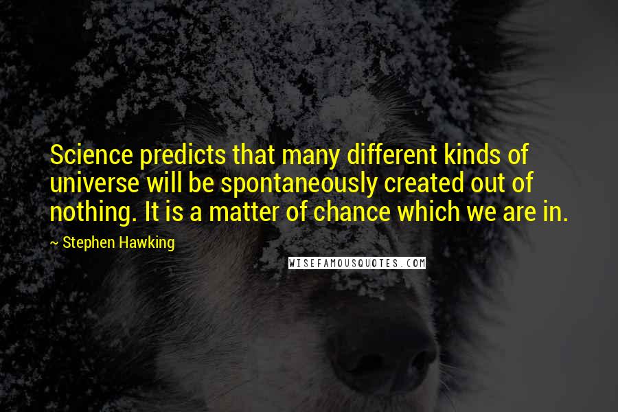 Stephen Hawking Quotes: Science predicts that many different kinds of universe will be spontaneously created out of nothing. It is a matter of chance which we are in.