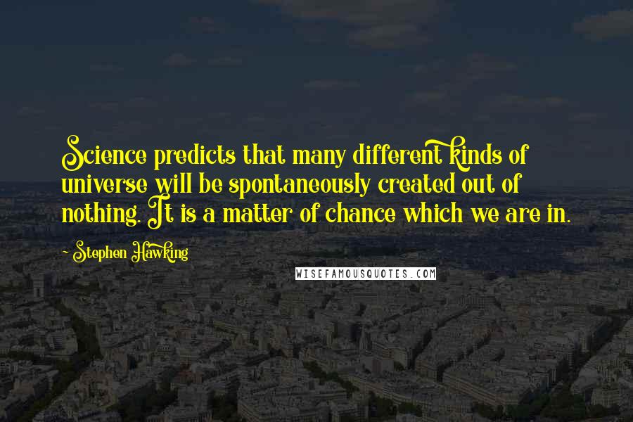 Stephen Hawking Quotes: Science predicts that many different kinds of universe will be spontaneously created out of nothing. It is a matter of chance which we are in.