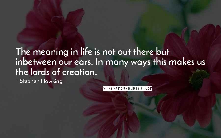 Stephen Hawking Quotes: The meaning in life is not out there but inbetween our ears. In many ways this makes us the lords of creation.