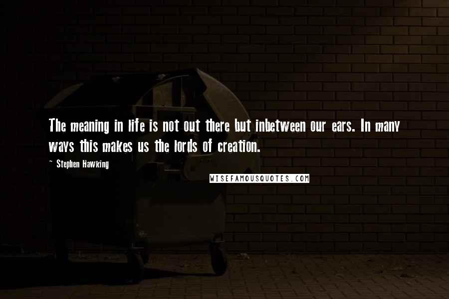 Stephen Hawking Quotes: The meaning in life is not out there but inbetween our ears. In many ways this makes us the lords of creation.
