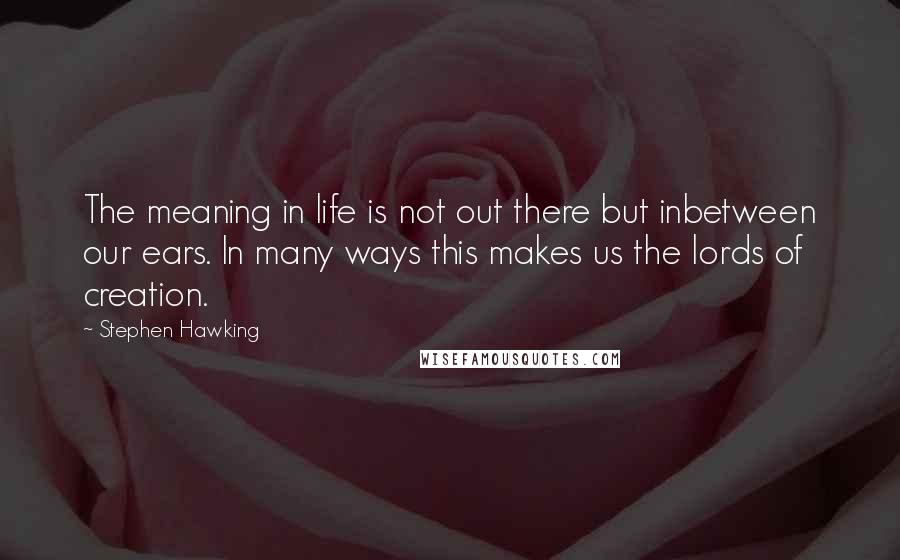Stephen Hawking Quotes: The meaning in life is not out there but inbetween our ears. In many ways this makes us the lords of creation.