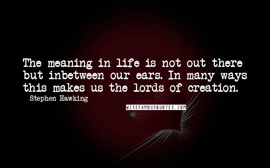 Stephen Hawking Quotes: The meaning in life is not out there but inbetween our ears. In many ways this makes us the lords of creation.
