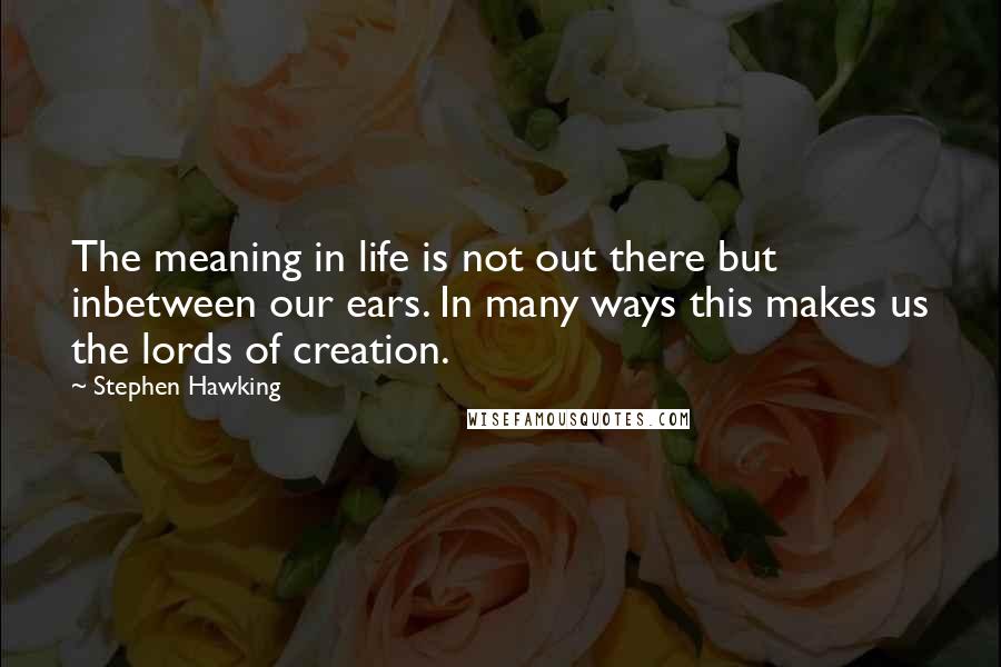 Stephen Hawking Quotes: The meaning in life is not out there but inbetween our ears. In many ways this makes us the lords of creation.