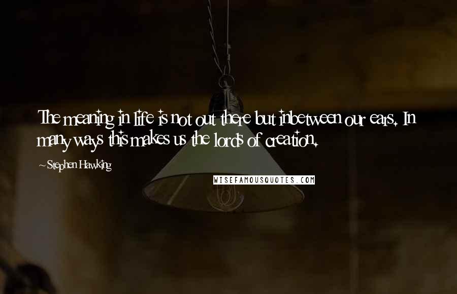 Stephen Hawking Quotes: The meaning in life is not out there but inbetween our ears. In many ways this makes us the lords of creation.