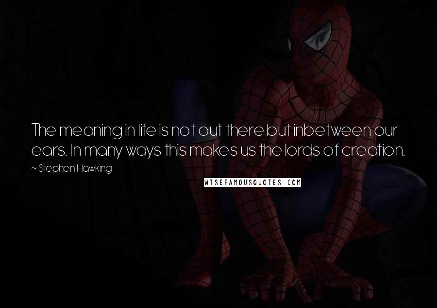 Stephen Hawking Quotes: The meaning in life is not out there but inbetween our ears. In many ways this makes us the lords of creation.