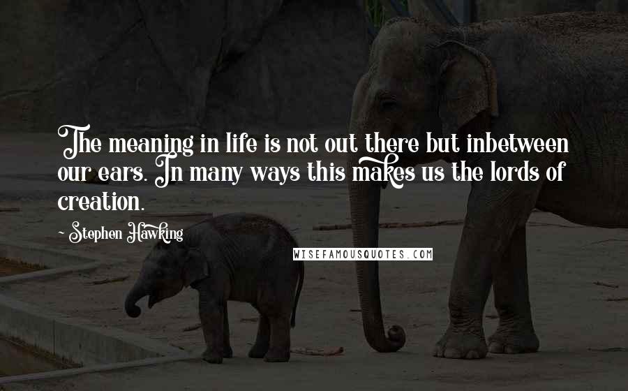 Stephen Hawking Quotes: The meaning in life is not out there but inbetween our ears. In many ways this makes us the lords of creation.
