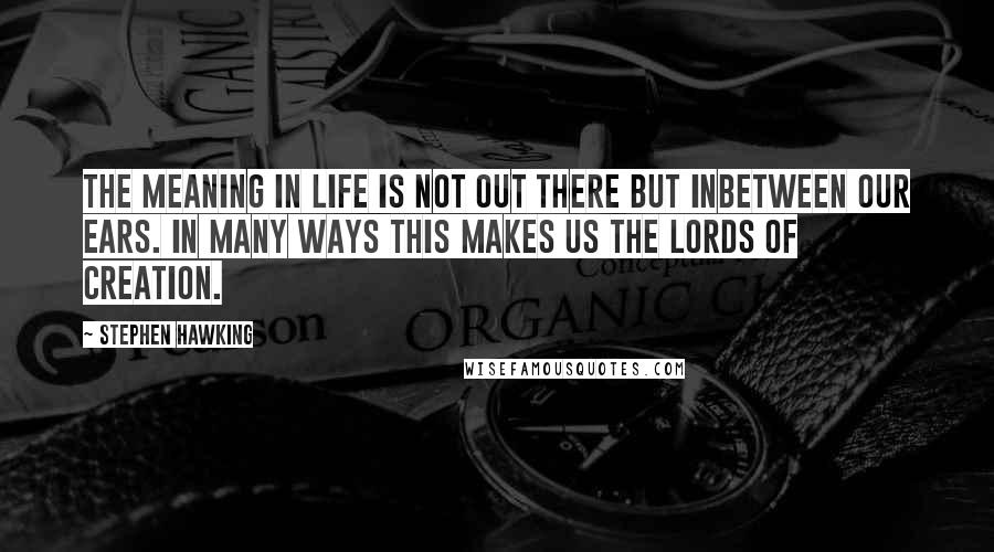 Stephen Hawking Quotes: The meaning in life is not out there but inbetween our ears. In many ways this makes us the lords of creation.
