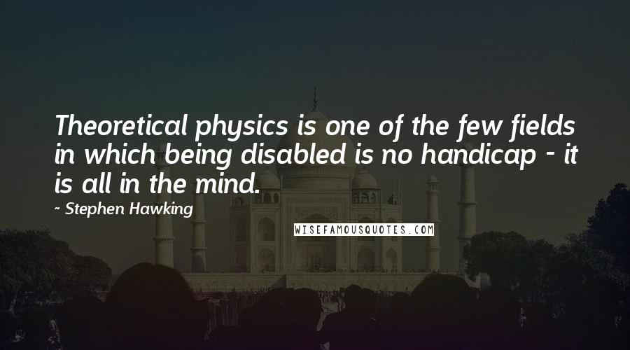 Stephen Hawking Quotes: Theoretical physics is one of the few fields in which being disabled is no handicap - it is all in the mind.