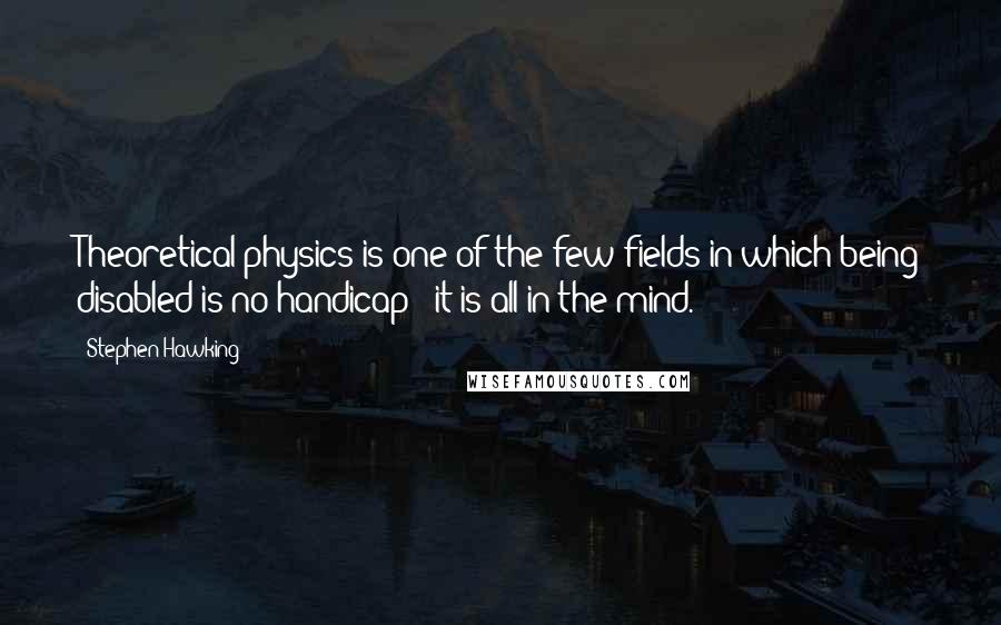 Stephen Hawking Quotes: Theoretical physics is one of the few fields in which being disabled is no handicap - it is all in the mind.