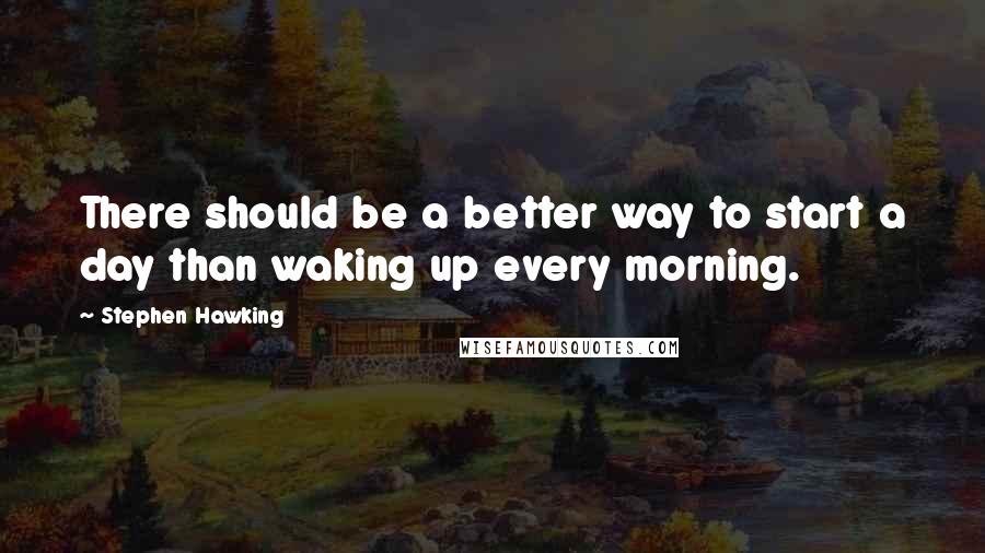 Stephen Hawking Quotes: There should be a better way to start a day than waking up every morning.