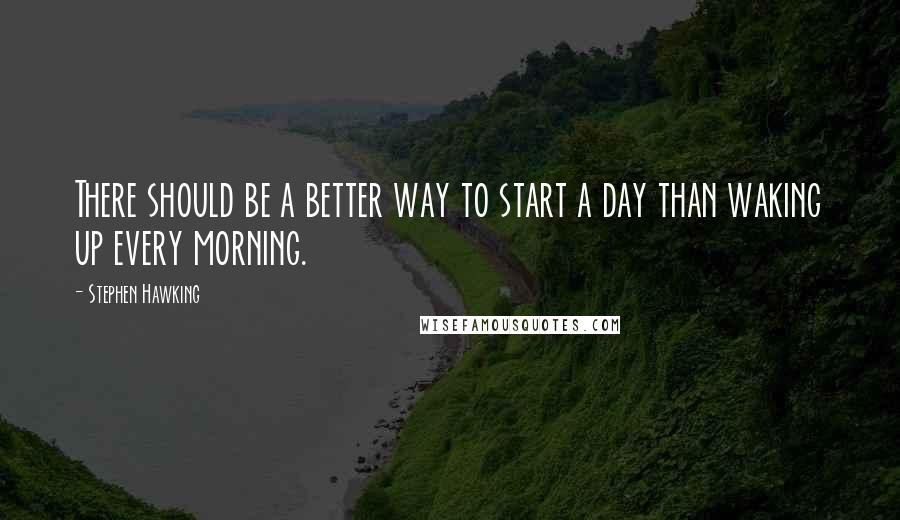 Stephen Hawking Quotes: There should be a better way to start a day than waking up every morning.