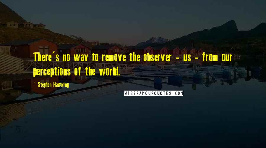 Stephen Hawking Quotes: There's no way to remove the observer - us - from our perceptions of the world.