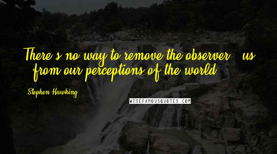 Stephen Hawking Quotes: There's no way to remove the observer - us - from our perceptions of the world.