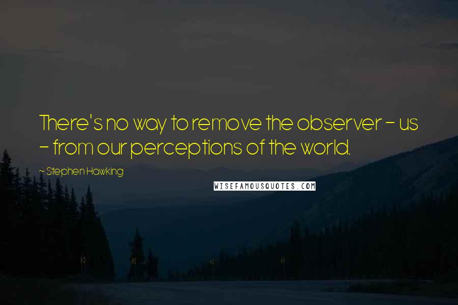 Stephen Hawking Quotes: There's no way to remove the observer - us - from our perceptions of the world.