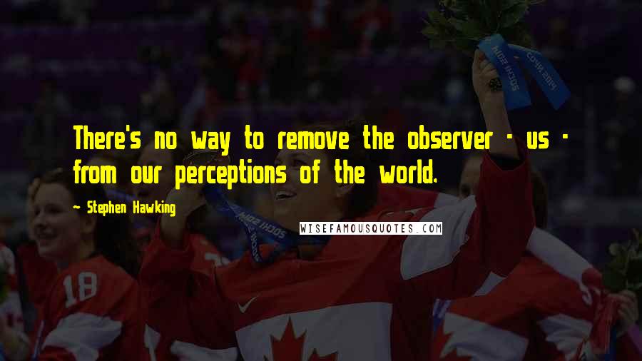 Stephen Hawking Quotes: There's no way to remove the observer - us - from our perceptions of the world.