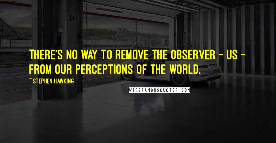 Stephen Hawking Quotes: There's no way to remove the observer - us - from our perceptions of the world.