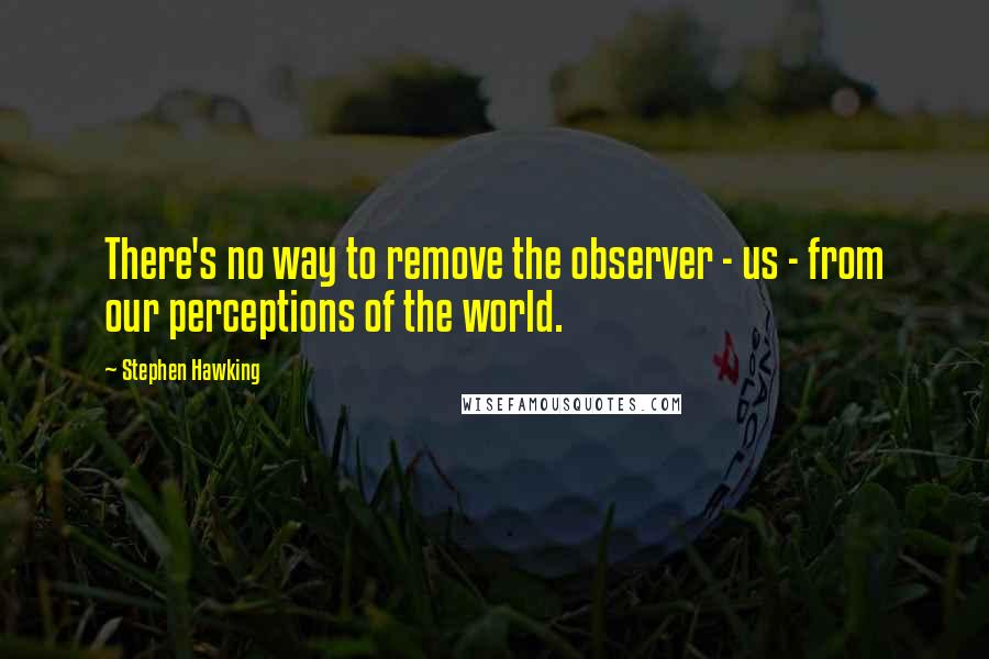 Stephen Hawking Quotes: There's no way to remove the observer - us - from our perceptions of the world.