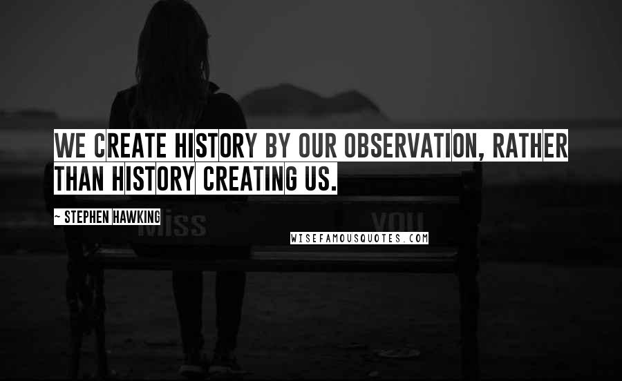 Stephen Hawking Quotes: We create history by our observation, rather than history creating us.