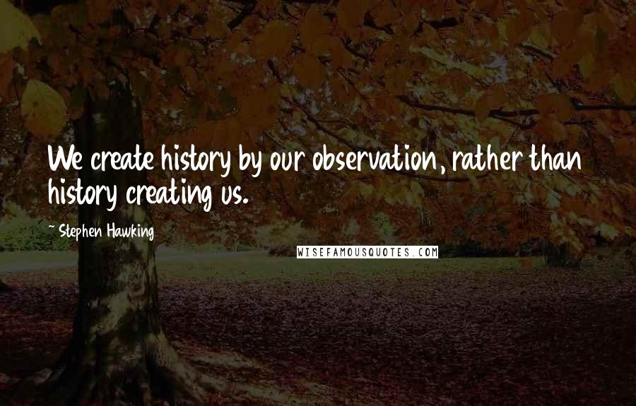 Stephen Hawking Quotes: We create history by our observation, rather than history creating us.