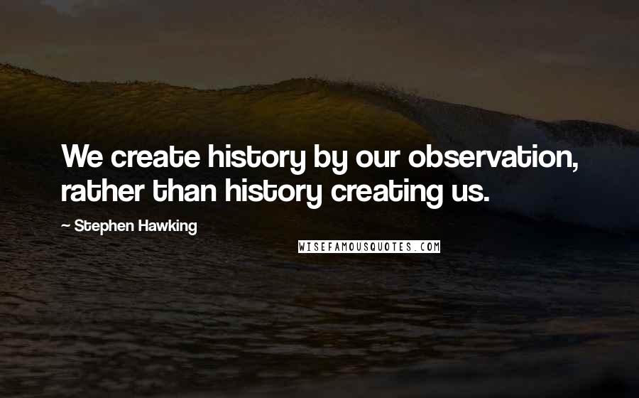 Stephen Hawking Quotes: We create history by our observation, rather than history creating us.