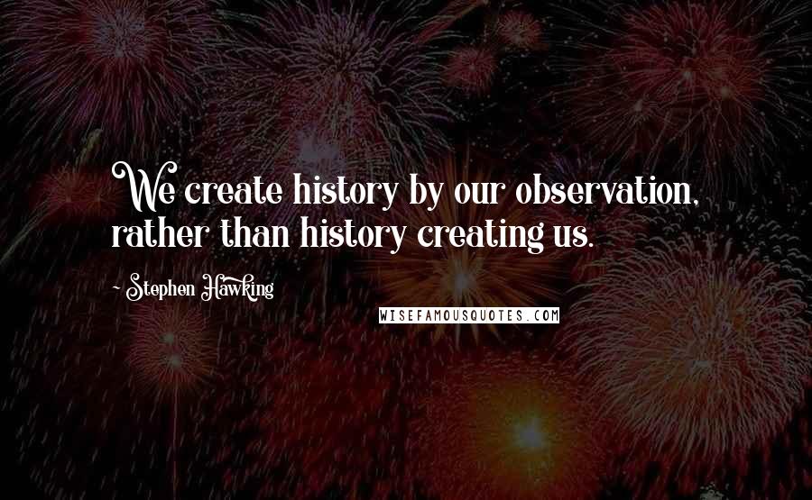 Stephen Hawking Quotes: We create history by our observation, rather than history creating us.