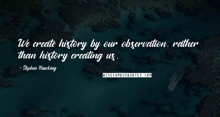 Stephen Hawking Quotes: We create history by our observation, rather than history creating us.