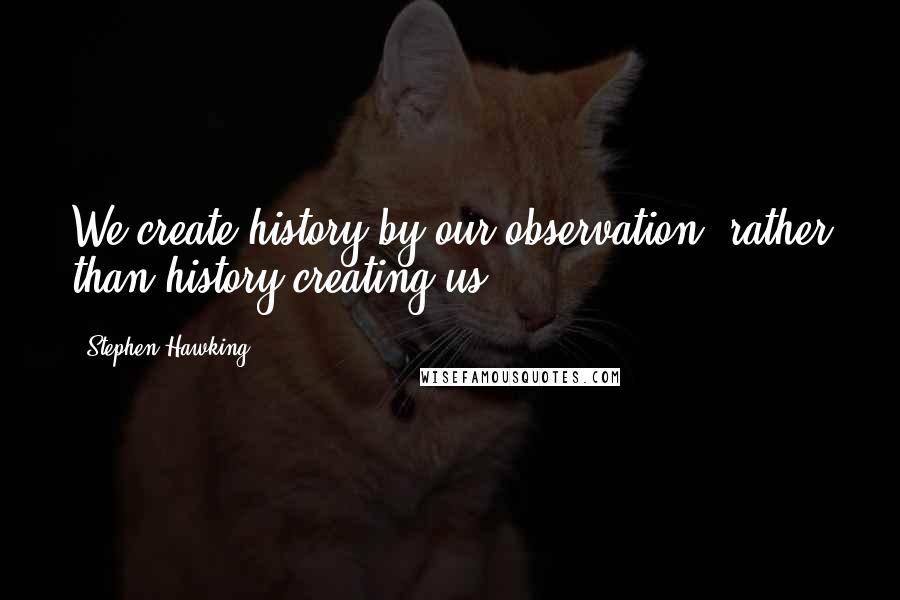 Stephen Hawking Quotes: We create history by our observation, rather than history creating us.