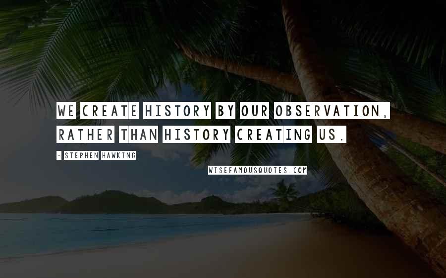 Stephen Hawking Quotes: We create history by our observation, rather than history creating us.