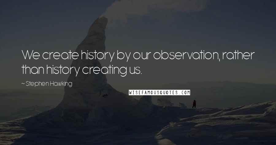 Stephen Hawking Quotes: We create history by our observation, rather than history creating us.