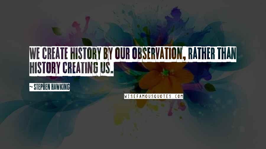 Stephen Hawking Quotes: We create history by our observation, rather than history creating us.