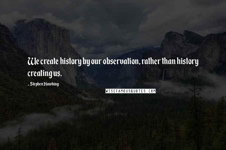 Stephen Hawking Quotes: We create history by our observation, rather than history creating us.