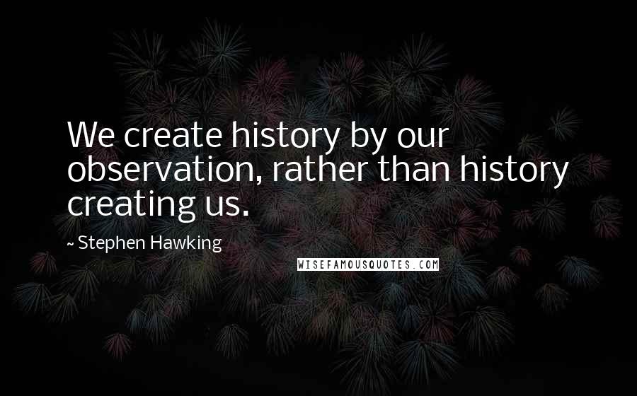 Stephen Hawking Quotes: We create history by our observation, rather than history creating us.