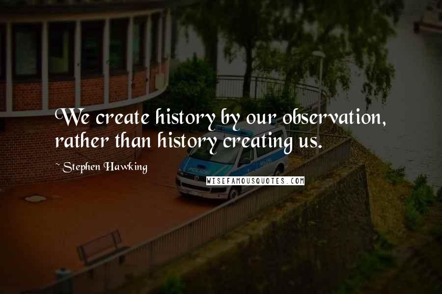 Stephen Hawking Quotes: We create history by our observation, rather than history creating us.