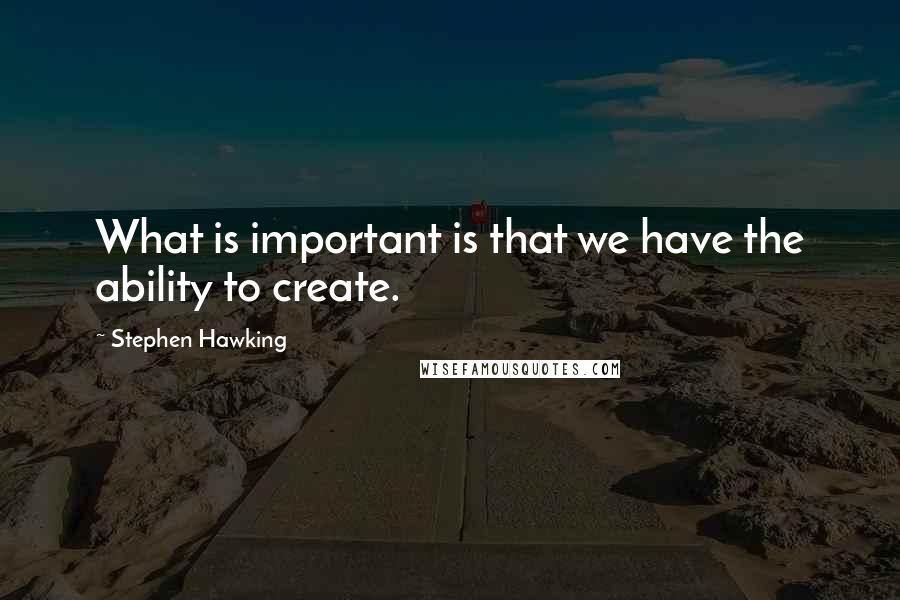 Stephen Hawking Quotes: What is important is that we have the ability to create.