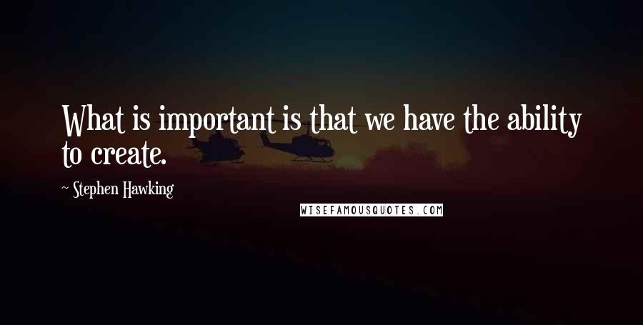 Stephen Hawking Quotes: What is important is that we have the ability to create.